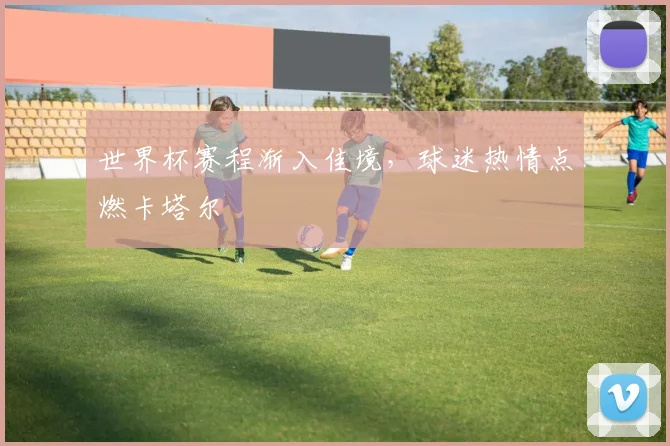世界杯赛程渐入佳境，球迷热情点燃卡塔尔