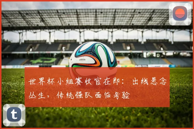 世界杯小组赛收官在即：出线悬念丛生，传统强队面临考验