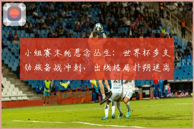 小组赛末轮悬念丛生：世界杯多支劲旅备战冲刺，出线格局扑朔迷离