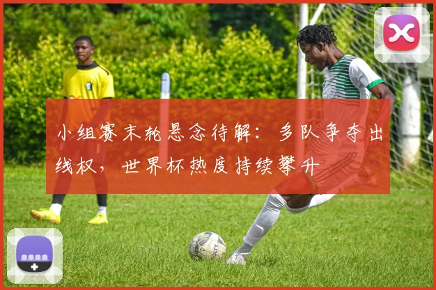 小组赛末轮悬念待解：多队争夺出线权，世界杯热度持续攀升