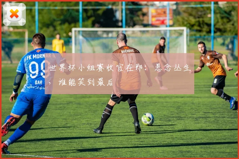 世界杯小组赛收官在即：悬念丛生，谁能笑到最后