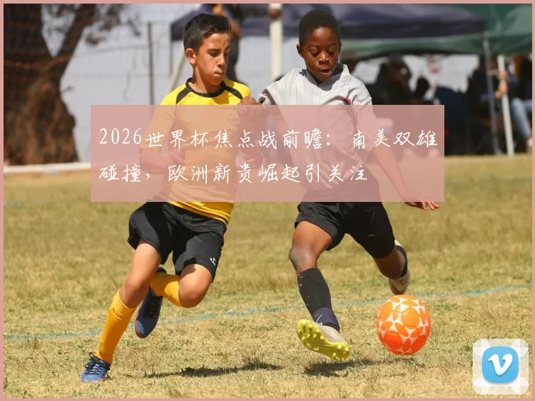 2026世界杯焦点战前瞻：南美双雄碰撞，欧洲新贵崛起引关注