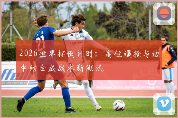 2026世界杯倒计时：高位逼抢与边中结合成战术新潮流