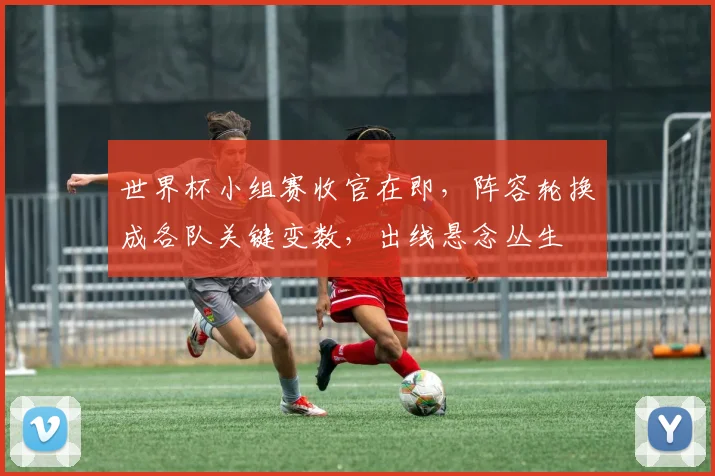世界杯小组赛收官在即，阵容轮换成各队关键变数，出线悬念丛生