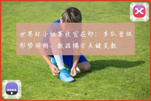 世界杯小组赛收官在即：多队晋级形势明朗，数据揭示关键变数