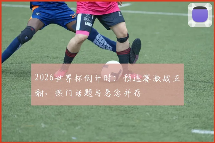 2026世界杯倒计时：预选赛激战正酣，热门话题与悬念并存