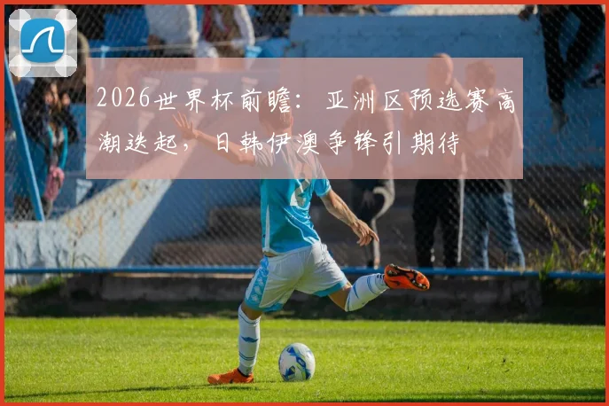 2026世界杯前瞻：亚洲区预选赛高潮迭起，日韩伊澳争锋引期待
